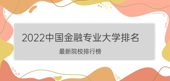 2022中国金融专业大学排名 最新院校排行榜